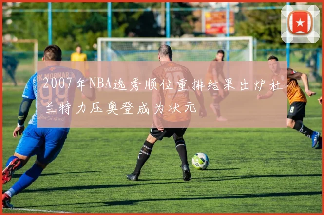 2007年NBA选秀顺位重排结果出炉杜兰特力压奥登成为状元