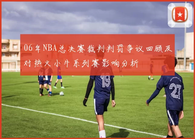 06年NBA总决赛裁判判罚争议回顾及对热火小牛系列赛影响分析