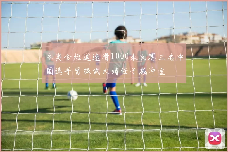 冬奥会短道速滑1000米决赛三名中国选手晋级武大靖任子威冲金