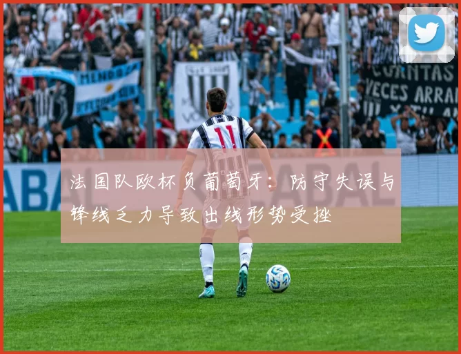 法国队欧杯负葡萄牙：防守失误与锋线乏力导致出线形势受挫