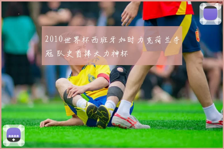 2010世界杯西班牙加时力克荷兰夺冠 队史首捧大力神杯