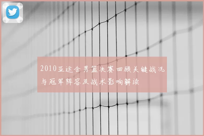 2010亚运会男篮决赛回顾关键战况与冠军阵容及战术影响解读