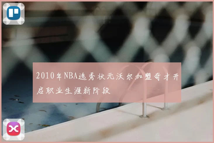 2010年NBA选秀状元沃尔加盟奇才开启职业生涯新阶段
