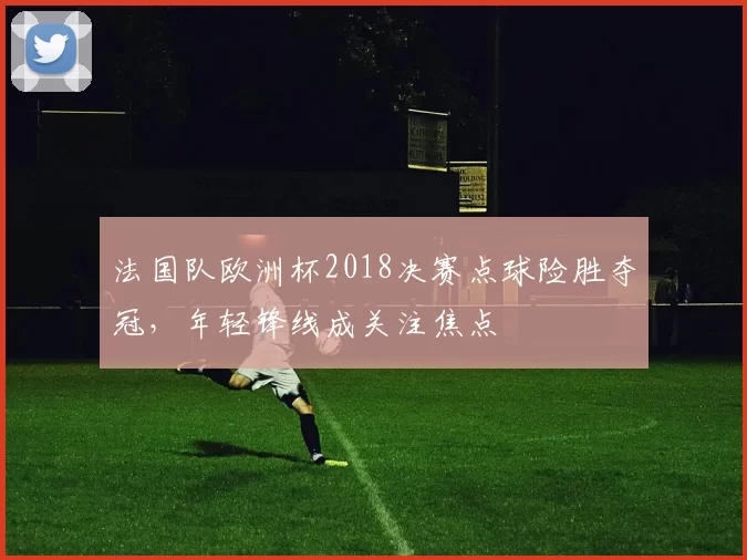 法国队欧洲杯2018决赛点球险胜夺冠，年轻锋线成关注焦点