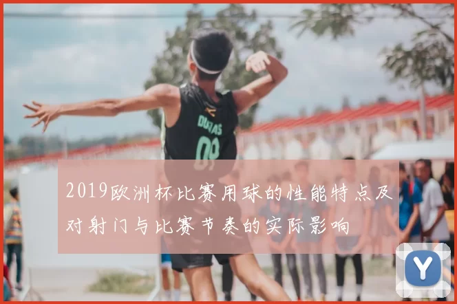2019欧洲杯比赛用球的性能特点及对射门与比赛节奏的实际影响