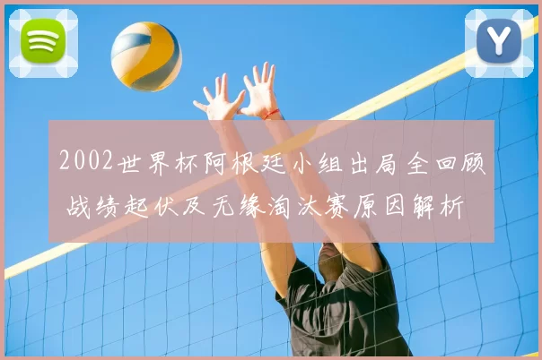 2002世界杯阿根廷小组出局全回顾 战绩起伏及无缘淘汰赛原因解析