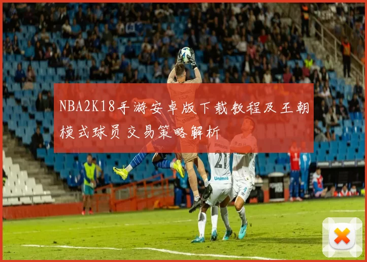 NBA2K18手游安卓版下载教程及王朝模式球员交易策略解析