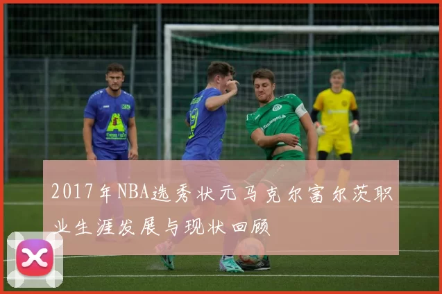 2017年NBA选秀状元马克尔富尔茨职业生涯发展与现状回顾