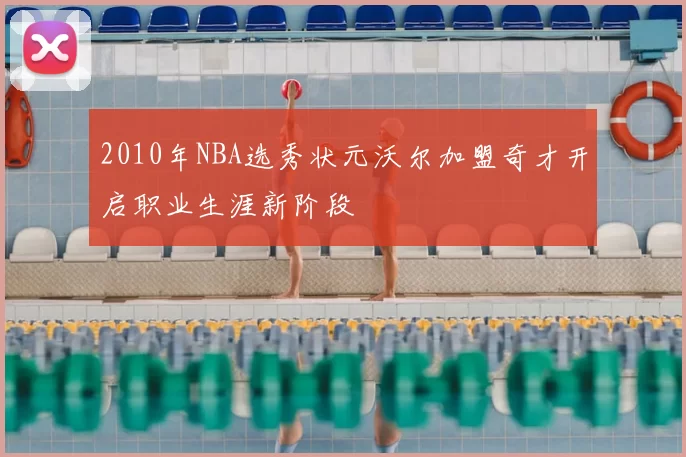 2010年NBA选秀状元沃尔加盟奇才开启职业生涯新阶段