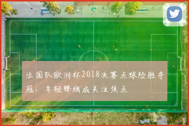 法国队欧洲杯2018决赛点球险胜夺冠，年轻锋线成关注焦点