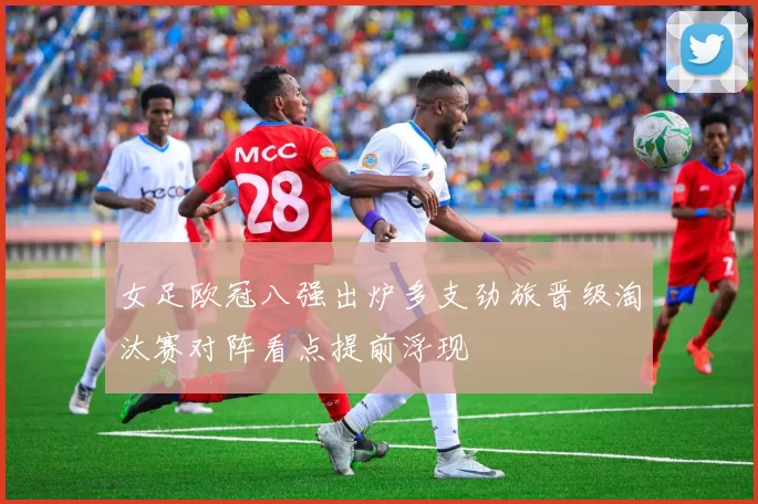 女足欧冠八强出炉多支劲旅晋级淘汰赛对阵看点提前浮现
