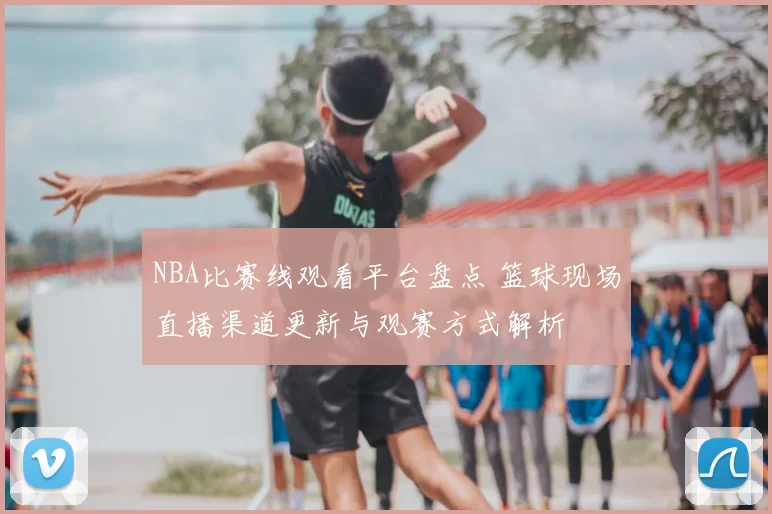 NBA比赛线观看平台盘点 篮球现场直播渠道更新与观赛方式解析