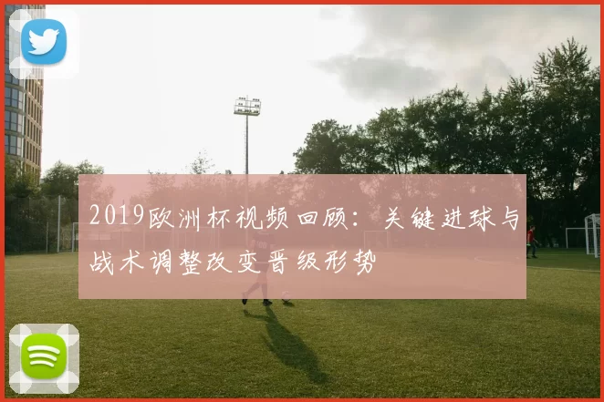 2019欧洲杯视频回顾：关键进球与战术调整改变晋级形势