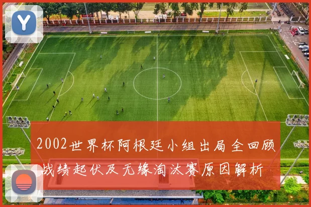 2002世界杯阿根廷小组出局全回顾 战绩起伏及无缘淘汰赛原因解析