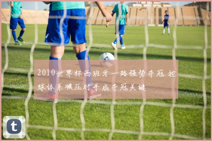 2010世界杯西班牙一路强势夺冠 控球体系碾压对手成夺冠关键