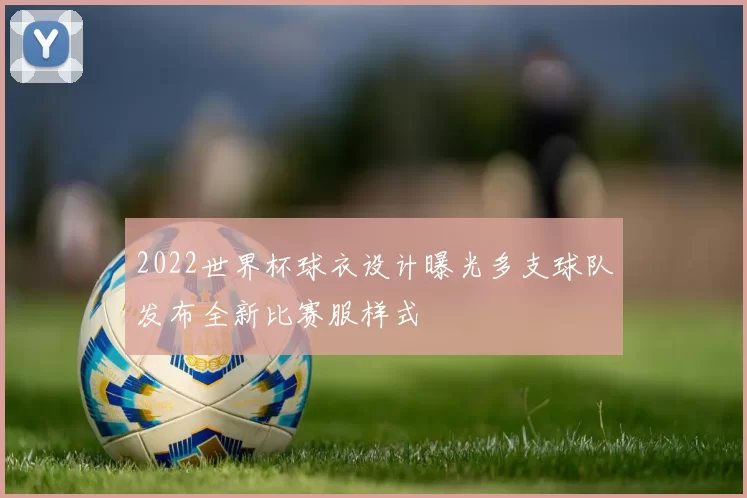 2022世界杯球衣设计曝光多支球队发布全新比赛服样式