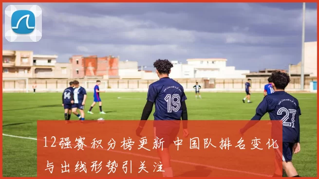 12强赛积分榜更新 中国队排名变化与出线形势引关注