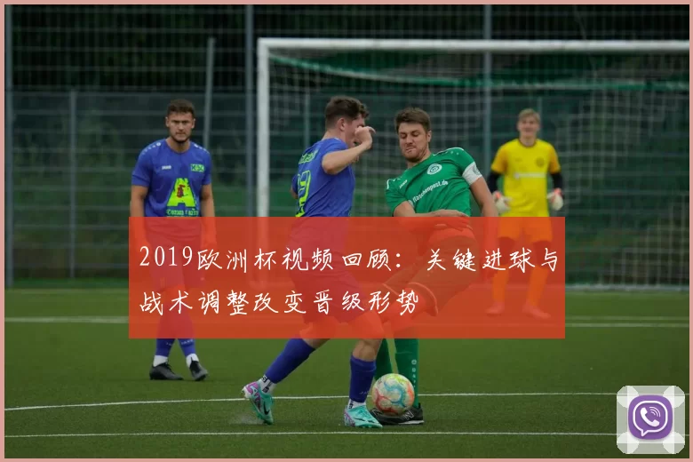 2019欧洲杯视频回顾：关键进球与战术调整改变晋级形势